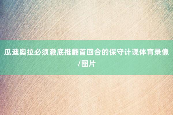 瓜迪奥拉必须澈底推翻首回合的保守计谋体育录像/图片