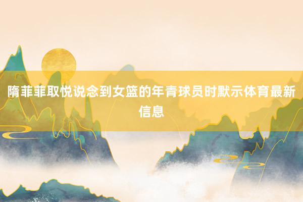 隋菲菲取悦说念到女篮的年青球员时默示体育最新信息