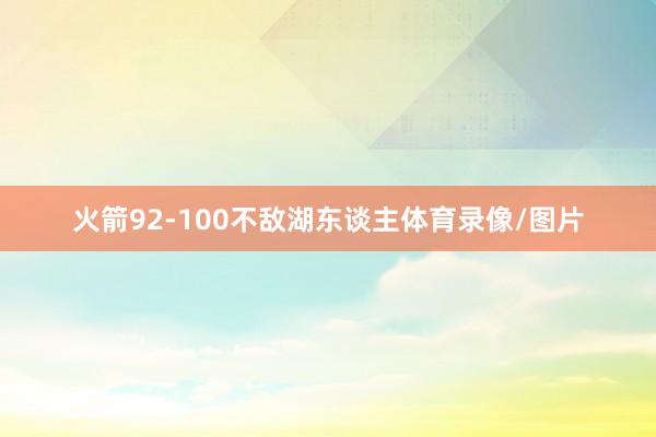 火箭92-100不敌湖东谈主体育录像/图片