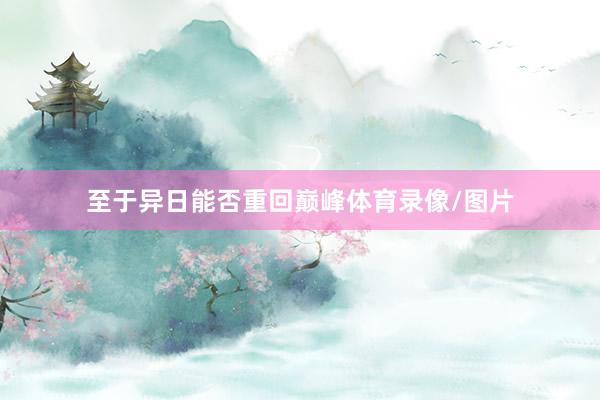 至于异日能否重回巅峰体育录像/图片