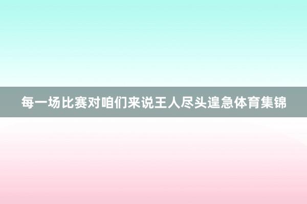 每一场比赛对咱们来说王人尽头遑急体育集锦