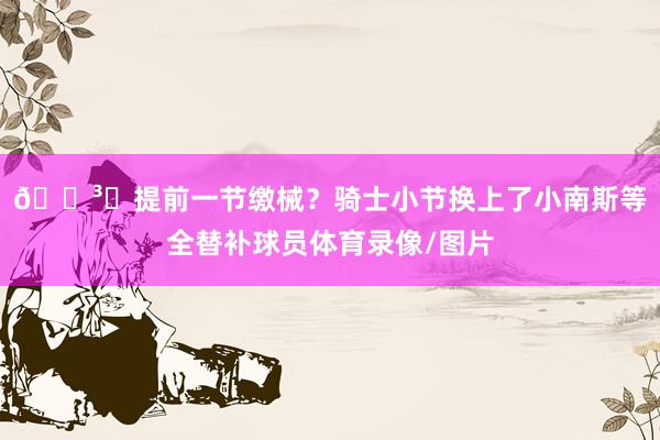 🏳️提前一节缴械？骑士小节换上了小南斯等全替补球员体育录像/图片