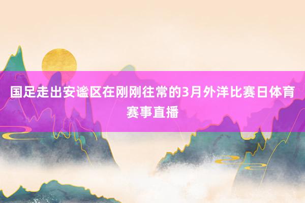 国足走出安谧区在刚刚往常的3月外洋比赛日体育赛事直播