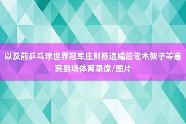 以及前乒乓球世界冠军庄则栋遗孀佐佐木敦子等嘉宾到场体育录像/图片