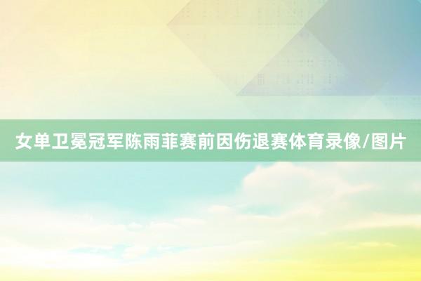 女单卫冕冠军陈雨菲赛前因伤退赛体育录像/图片