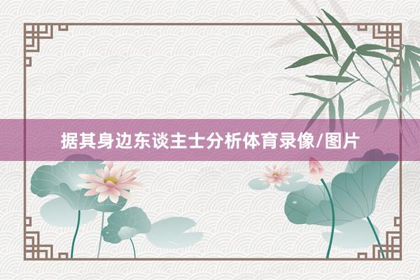 据其身边东谈主士分析体育录像/图片