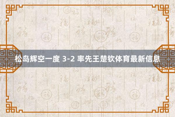 松岛辉空一度 3-2 率先王楚钦体育最新信息