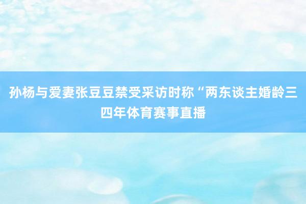 孙杨与爱妻张豆豆禁受采访时称“两东谈主婚龄三四年体育赛事直播
