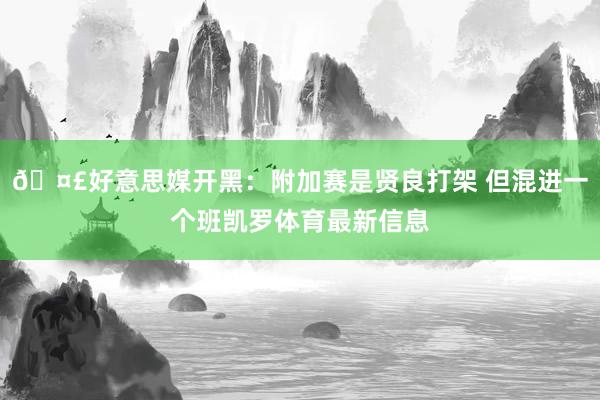 🤣好意思媒开黑：附加赛是贤良打架 但混进一个班凯罗体育最新信息