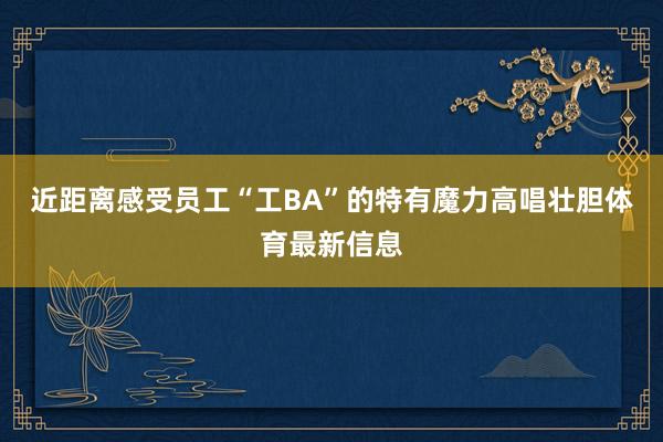 近距离感受员工“工BA”的特有魔力高唱壮胆体育最新信息