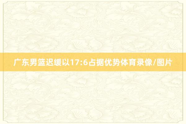 广东男篮迟缓以17:6占据优势体育录像/图片