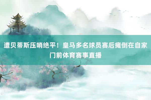 遭贝蒂斯压哨绝平！皇马多名球员赛后瘫倒在自家门前体育赛事直播