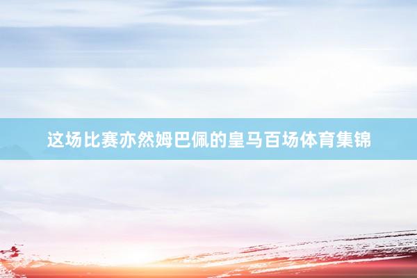 这场比赛亦然姆巴佩的皇马百场体育集锦