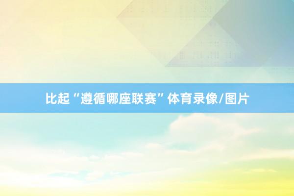 比起“遵循哪座联赛”体育录像/图片