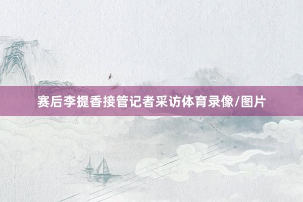 赛后李提香接管记者采访体育录像/图片
