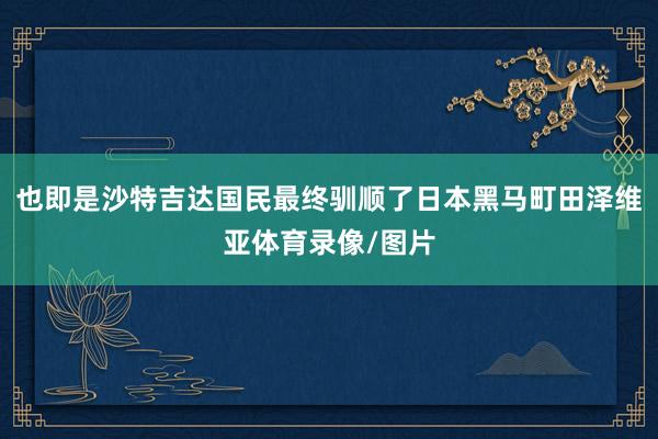 也即是沙特吉达国民最终驯顺了日本黑马町田泽维亚体育录像/图片
