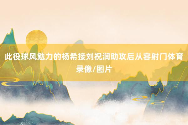 此役球风勉力的杨希接刘祝润助攻后从容射门体育录像/图片
