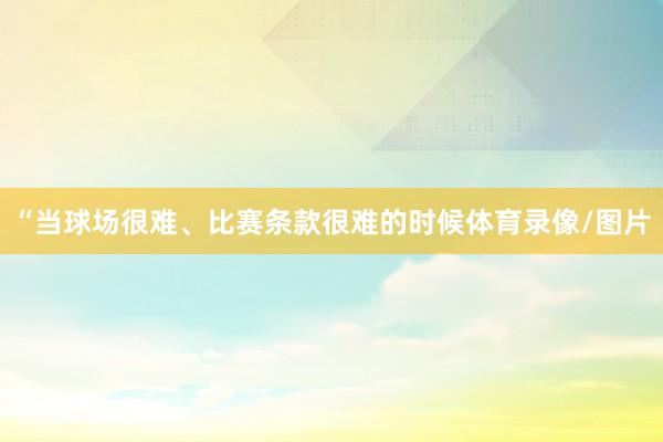 “当球场很难、比赛条款很难的时候体育录像/图片