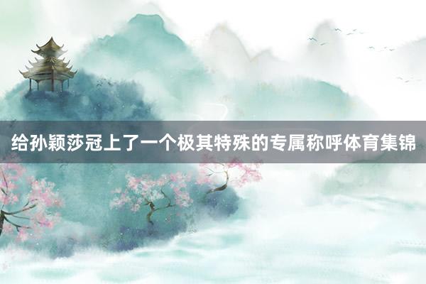 给孙颖莎冠上了一个极其特殊的专属称呼体育集锦