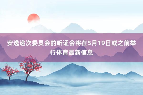 安逸递次委员会的听证会将在5月19日或之前举行体育最新信息