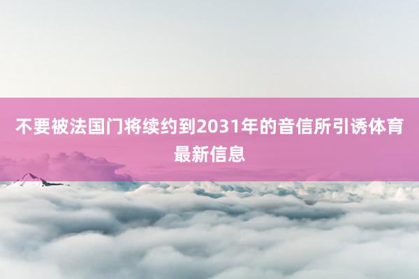 不要被法国门将续约到2031年的音信所引诱体育最新信息