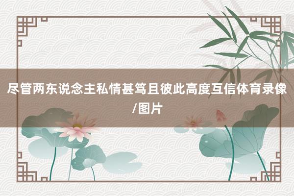 尽管两东说念主私情甚笃且彼此高度互信体育录像/图片