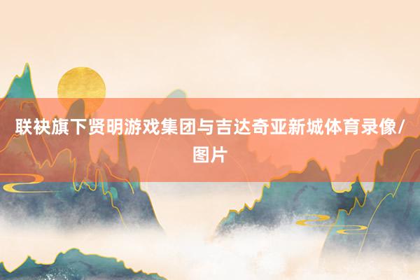 联袂旗下贤明游戏集团与吉达奇亚新城体育录像/图片