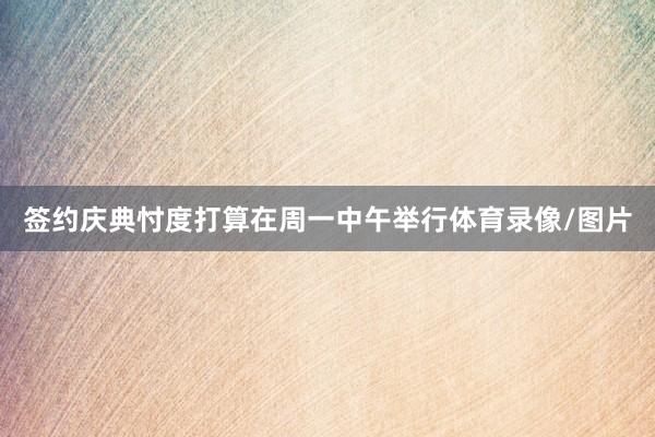 签约庆典忖度打算在周一中午举行体育录像/图片