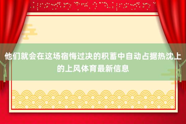 他们就会在这场宿悔过决的积蓄中自动占据热沈上的上风体育最新信息