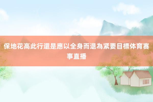 保地花高此行還是應以全身而退為紧要目標体育赛事直播