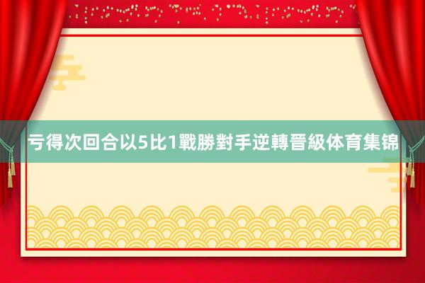 亏得次回合以5比1戰勝對手逆轉晉級体育集锦