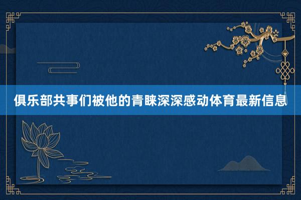 俱乐部共事们被他的青睐深深感动体育最新信息