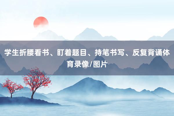 学生折腰看书、盯着题目、持笔书写、反复背诵体育录像/图片