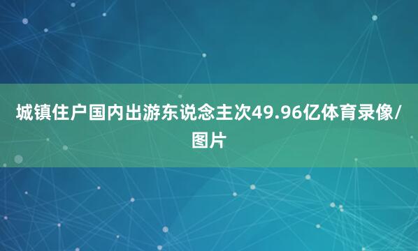 城镇住户国内出游东说念主次49.96亿体育录像/图片