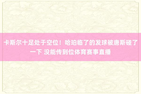 卡斯尔十足处于空位！哈珀临了的发球被唐斯碰了一下 没能传到位体育赛事直播