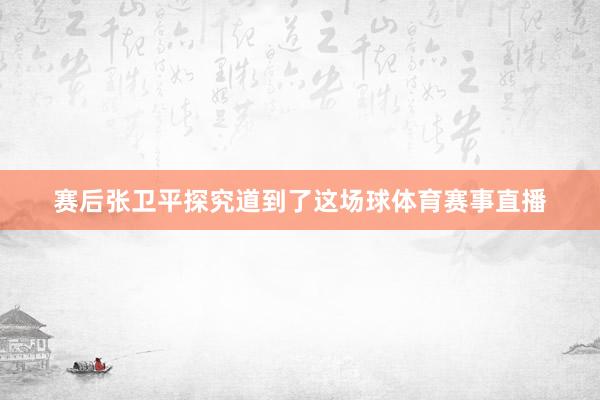 赛后张卫平探究道到了这场球体育赛事直播