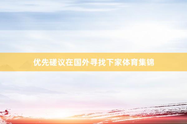 优先磋议在国外寻找下家体育集锦