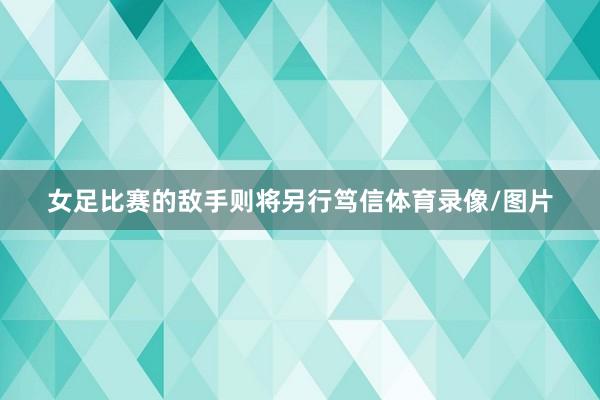 女足比赛的敌手则将另行笃信体育录像/图片