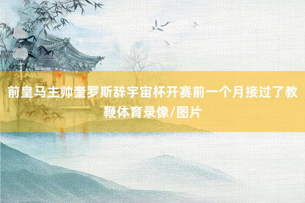前皇马主帅奎罗斯辞宇宙杯开赛前一个月接过了教鞭体育录像/图片