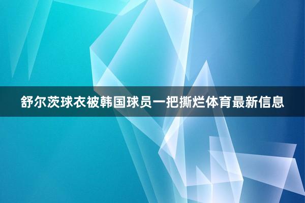 舒尔茨球衣被韩国球员一把撕烂体育最新信息