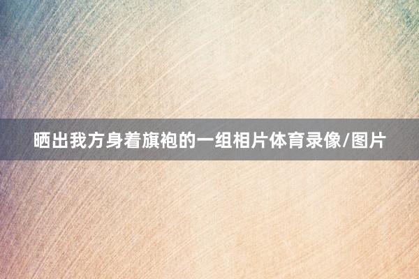 晒出我方身着旗袍的一组相片体育录像/图片