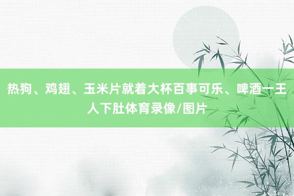 热狗、鸡翅、玉米片就着大杯百事可乐、啤酒一王人下肚体育录像/图片