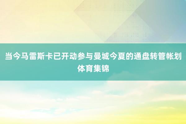 当今马雷斯卡已开动参与曼城今夏的通盘转管帐划体育集锦