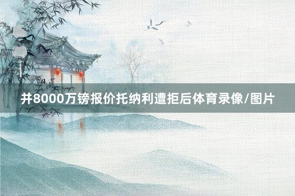 并8000万镑报价托纳利遭拒后体育录像/图片