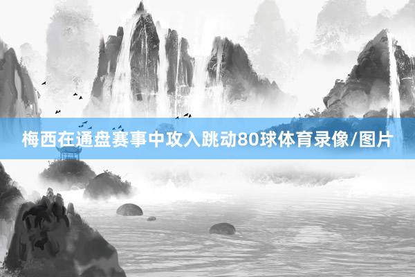梅西在通盘赛事中攻入跳动80球体育录像/图片