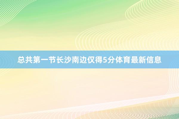 总共第一节长沙南边仅得5分体育最新信息